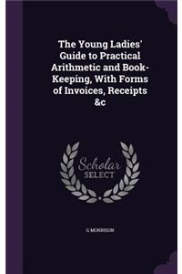 The Young Ladies' Guide to Practical Arithmetic and Book-Keeping, With Forms of Invoices, Receipts &c