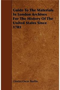 Guide To The Materials In London Archives For The History Of The United States Since 1783