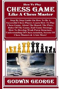 How to Play Chess Game Like a Chess Master: Step by Step Guide on How to Be a Successful Chess Player: Learn How to Play Chess Game, about the Board, the Piece, Rules of the Game, End Game Strategy, How to Develop Weak Pawn Structure, Understanding