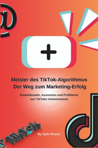 Meister des TikTok-Algorithmus: Der Weg zum Marketing-Erfolg: Entschlüsseln, Ausnutzen und Profitieren von TikToks Geheimnissen