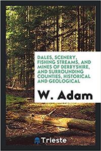 Dales, Scenery, Fishing Streams, and Mines of Derbyshire, and Surrounding Counties, Historical and Geological
