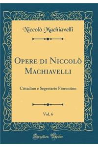 Opere Di NiccolÃ² Machiavelli, Vol. 6: Cittadino E Segretario Fiorentino (Classic Reprint): Cittadino E Segretario Fiorentino (Classic Reprint)