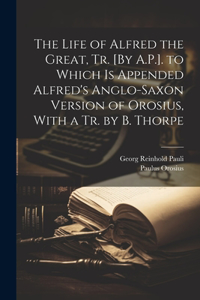 Life of Alfred the Great, Tr. [By A.P.]. to Which Is Appended Alfred's Anglo-Saxon Version of Orosius, With a Tr. by B. Thorpe