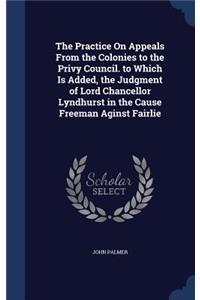 The Practice On Appeals From the Colonies to the Privy Council. to Which Is Added, the Judgment of Lord Chancellor Lyndhurst in the Cause Freeman Aginst Fairlie
