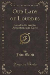 Our Lady of Lourdes: Lourdes, Its Grotto, Apparitions and Cures (Classic Reprint)