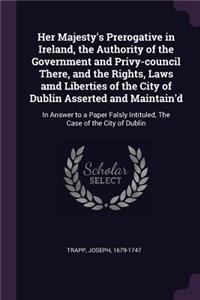 Her Majesty's Prerogative in Ireland, the Authority of the Government and Privy-council There, and the Rights, Laws amd Liberties of the City of Dublin Asserted and Maintain'd