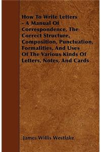How To Write Letters - A Manual Of Correspondence, The Correct Structure, Composition, Punctuation, Formalities, And Uses Of The Various Kinds Of Letters, Notes, And Cards
