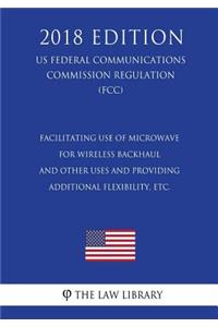 Facilitating use of Microwave for Wireless Backhaul and Other Uses and Providing Additional Flexibility, etc. (US Federal Communications Commission Regulation) (FCC) (2018 Edition)