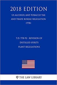 T.D. Ttb-92 - Revision of Distilled Spirits Plant Regulations (Us Alcohol and Tobacco Tax and Trade Bureau Regulation) (Ttb) (2018 Edition)