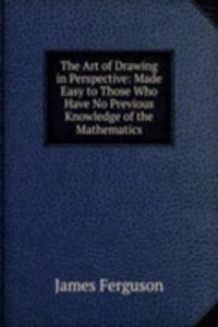 Art of Drawing in Perspective: Made Easy to Those Who Have No Previous Knowledge of the Mathematics