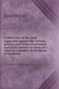 short view of the chief arguments against the Catholic petition now before Parliament, and of the answers to them: in a letter to a member of the House of Commons