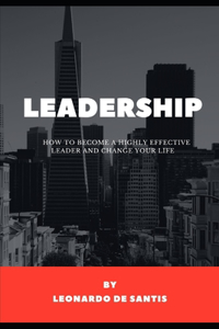 Leadership - How to Become a Highly Effective Leader and Change Your Life