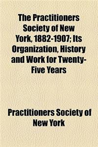 The Practitioners Society of New York, 1882-1907; Its Organization, History and Work for Twenty-Five Years