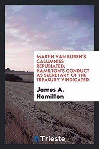 Martin Van Buren's Calumnies Repudiated: Hamilton's Conduct as Secretary of the Treasury Vindicated
