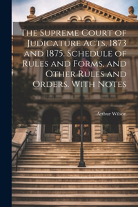 Supreme Court of Judicature Acts, 1873 and 1875. Schedule of Rules and Forms, and Other Rules and Orders. With Notes