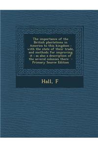 The Importance of the British Plantations in America to This Kingdom: With the State of Their Trade, and Methods for Improving It; As Also a Description of the Several Colonies There