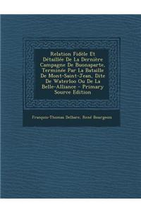 Relation Fidele Et Detaillee de La Derniere Campagne de Buonaparte, Terminee Par La Bataille de Mont-Saint-Jean, Dite de Waterloo Ou de La Belle-Alliance