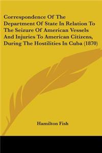 Correspondence Of The Department Of State In Relation To The Seizure Of American Vessels And Injuries To American Citizens, During The Hostilities In Cuba (1870)