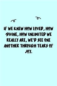 If we knew how loved, how Divine, how unlimited we really are, we'd see one another through tears of joy. Journal