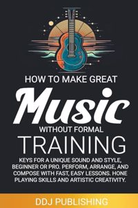 HOW TO MAKE GREAT MUSIC WITHOUT FORMAL TRAINING. Keys for a Unique Sound and Style, Beginner or Pro. Perform, Arrange, and Compose with Fast, Easy Lessons. Hone Playing Skills and Artistic Creativity