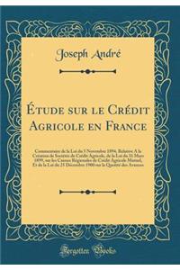 Ã?tude Sur Le CrÃ©dit Agricole En France: Commentaire de la Loi Du 5 Novembre 1894, Relative a la CrÃ©ation de SociÃ©tÃ©s de CrÃ©dit Agricole, de la Loi Du 31 Mars 1899, Sur Les Caisses RÃ©gionales de CrÃ©dit Agricole Mutuel, Et de la Loi Du 25 DÃ©