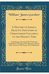 A History of Jamaica From Its Discovery by Christopher Columbus to the Present Time: Including an Account of Its Trade and Agriculture; Sketches of the Manners, Habits, and Customs of All Classes of Its Inhabitants (Classic Reprint)