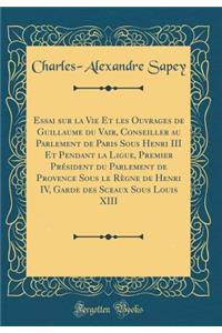 Essai Sur La Vie Et Les Ouvrages de Guillaume Du Vair, Conseiller Au Parlement de Paris Sous Henri III Et Pendant La Ligue, Premier Prï¿½sident Du Parlement de Provence Sous Le Rï¿½gne de Henri IV, Garde Des Sceaux Sous Louis XIII (Classic Reprint)