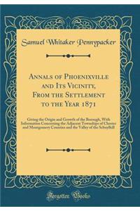 Annals of Phoenixville and Its Vicinity, from the Settlement to the Year 1871: Giving the Origin and Growth of the Borough, with Information Concerning the Adjacent Townships of Chester and Montgomery Counties and the Valley of the Schuylkill
