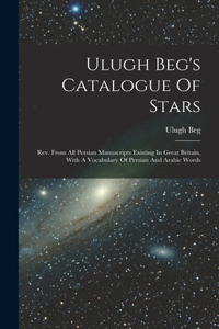 Ulugh Beg's Catalogue Of Stars: Rev. From All Persian Manuscripts Existing In Great Britain, With A Vocabulary Of Persian And Arabic Words