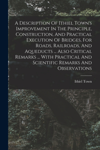 Description Of Ithiel Town's Improvement In The Principle, Construction, And Practical Execution Of Bridges, For Roads, Railroads, And Aqueducts ... Also Critical Remarks ... With Practical And Scientific Remarks And Observations