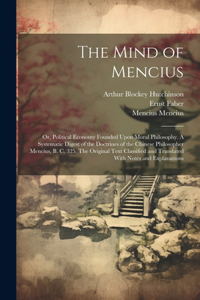 Mind of Mencius; or, Political Economy Founded Upon Moral Philosophy. A Systematic Digest of the Doctrines of the Chinese Philosopher Mencius, B. C. 325. The Original Text Classified and Translated With Notes and Explanations