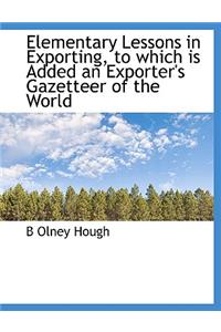 Elementary Lessons in Exporting, to Which Is Added an Exporter's Gazetteer of the World