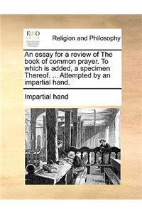 An Essay for a Review of the Book of Common Prayer. to Which Is Added, a Specimen Thereof. ... Attempted by an Impartial Hand.