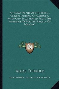 Essay in Aid of the Better Understanding of Catholic Mysticism Illustrated from the Writings of Blessed Angela of Foligno