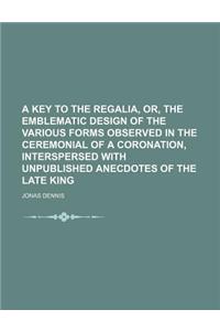 A Key to the Regalia, Or, the Emblematic Design of the Various Forms Observed in the Ceremonial of a Coronation, Interspersed with Unpublished Anecd