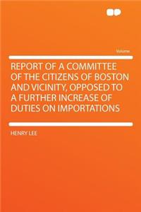 Report of a Committee of the Citizens of Boston and Vicinity, Opposed to a Further Increase of Duties on Importations
