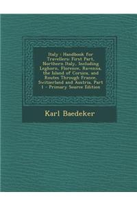 Italy: Handbook for Travellers: First Part, Northern Italy, Including Leghorn, Florence, Ravenna, the Island of Corsica, and Routes Through France, Switzerland and Austria, Part 1
