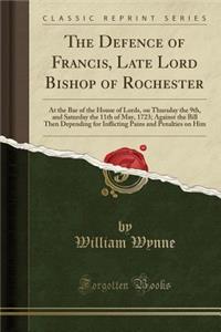 The Defence of Francis, Late Lord Bishop of Rochester: At the Bar of the House of Lords, on Thursday the 9th, and Saturday the 11th of May, 1723; Against the Bill Then Depending for Inflicting Pains and Penalties on Him (Classic Reprint)