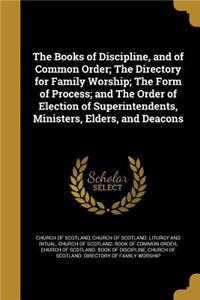 Books of Discipline, and of Common Order; The Directory for Family Worship; The Form of Process; and The Order of Election of Superintendents, Ministers, Elders, and Deacons