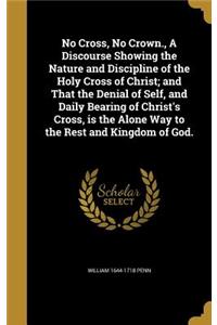 No Cross, No Crown., A Discourse Showing the Nature and Discipline of the Holy Cross of Christ; and That the Denial of Self, and Daily Bearing of Christ's Cross, is the Alone Way to the Rest and Kingdom of God.