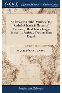 An Exposition of the Doctrine of the Catholic Church, in Matters of Controversy. by M. James Benigne Bossuet, ... Faithfully Translated Into English