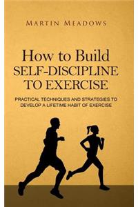 How to Build Self-Discipline to Exercise: Practical Techniques and Strategies to Develop a Lifetime Habit of Exercise