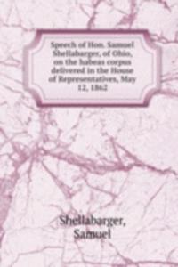 Speech of Hon. Samuel Shellabarger, of Ohio, on the habeas corpus delivered in the House of Representatives, May 12, 1862