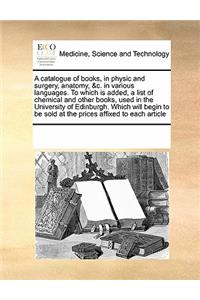 A Catalogue of Books, in Physic and Surgery, Anatomy, &c. in Various Languages. to Which Is Added, a List of Chemical and Other Books, Used in the University of Edinburgh. Which Will Begin to Be Sold at the Prices Affixed to Each Article