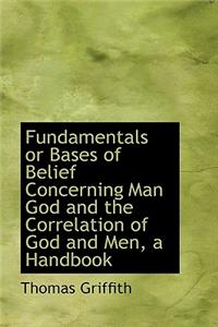 Fundamentals or Bases of Belief Concerning Man God and the Correlation of God and Men, a Handbook
