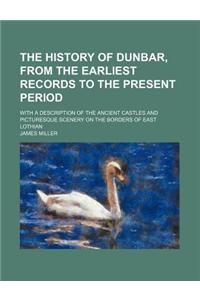 The History of Dunbar, from the Earliest Records to the Present Period; With a Description of the Ancient Castles and Picturesque Scenery on the Borde