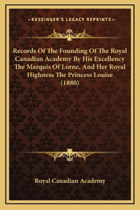 Records Of The Founding Of The Royal Canadian Academy By His Excellency The Marquis Of Lorne, And Her Royal Highness The Princess Louise (1880)