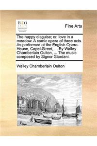 The Happy Disguise; Or, Love in a Meadow. a Comic Opera of Three Acts. as Performed at the English Opera-House, Capel-Street, ... by Walley Chamberlain Oulton, ... the Music Composed by Signor Giordani.