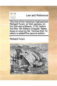 The trial of the notorious highwayman Richard Turpin, at York assizes, on the 22d day of March, 1739, before the Hon. Sir William Chapple, Taken down in court by Mr. Thomas Kyll, To which is addedThe second edition.
