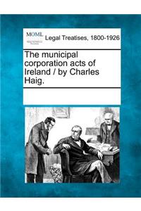 municipal corporation acts of Ireland / by Charles Haig.